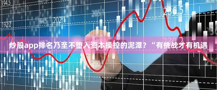 炒股app排名乃至不堕入资本操控的泥潭？“有挑战才有机遇