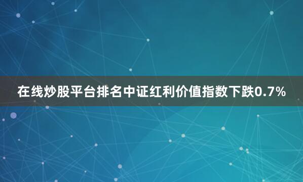 在线炒股平台排名中证红利价值指数下跌0.7%