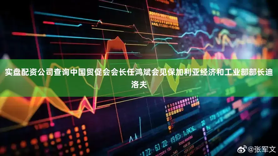 实盘配资公司查询中国贸促会会长任鸿斌会见保加利亚经济和工业部部长迪洛夫