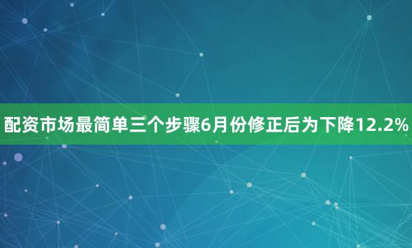 配资市场最简单三个步骤6月份修正后为下降12.2%