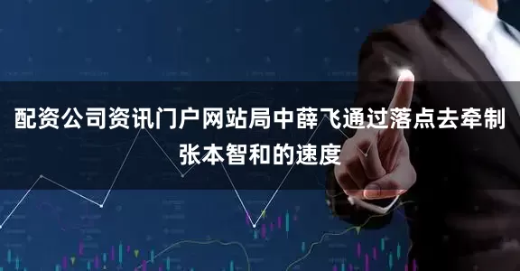 配资公司资讯门户网站局中薛飞通过落点去牵制张本智和的速度