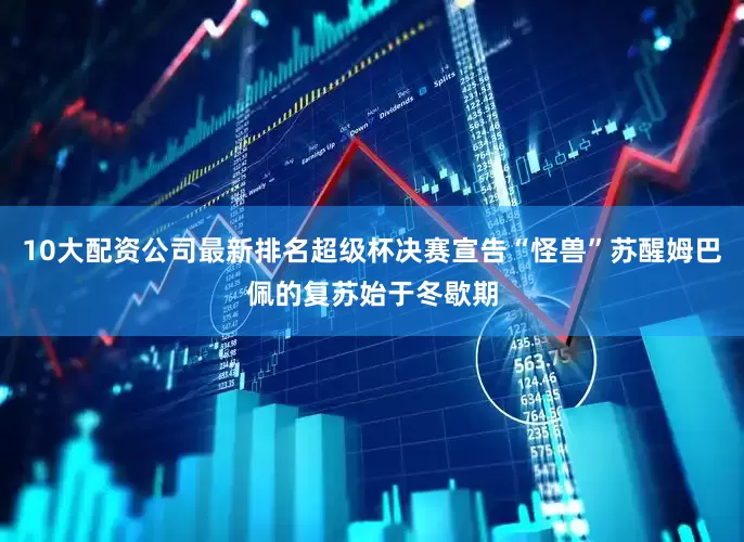 10大配资公司最新排名超级杯决赛宣告“怪兽”苏醒姆巴佩的复苏始于冬歇期
